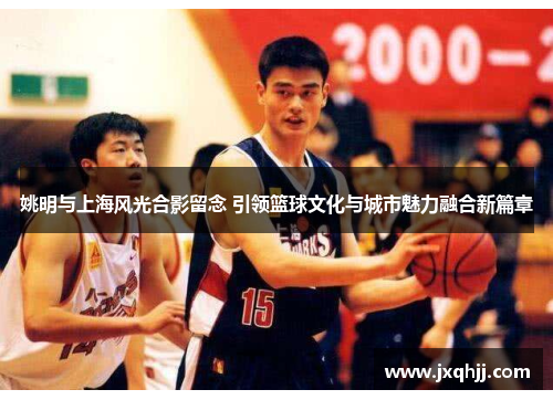 姚明与上海风光合影留念 引领篮球文化与城市魅力融合新篇章