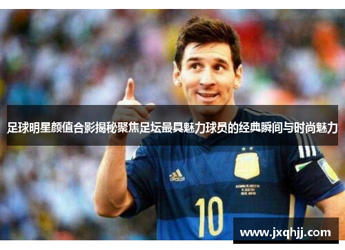 足球明星颜值合影揭秘聚焦足坛最具魅力球员的经典瞬间与时尚魅力