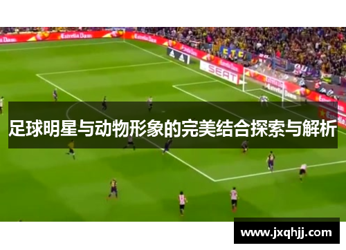 足球明星与动物形象的完美结合探索与解析