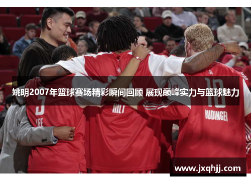 姚明2007年篮球赛场精彩瞬间回顾 展现巅峰实力与篮球魅力