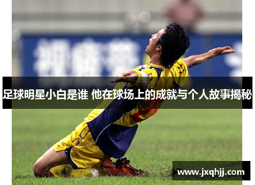 足球明星小白是谁 他在球场上的成就与个人故事揭秘