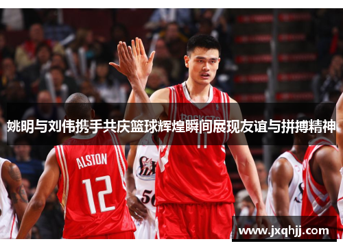 姚明与刘伟携手共庆篮球辉煌瞬间展现友谊与拼搏精神