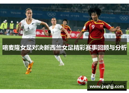 喀麦隆女足对决新西兰女足精彩赛事回顾与分析