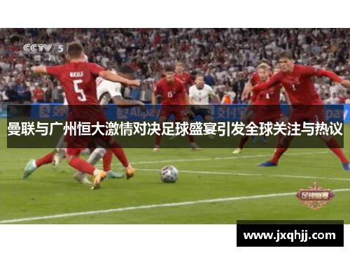 曼联与广州恒大激情对决足球盛宴引发全球关注与热议