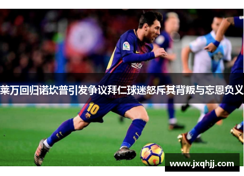 莱万回归诺坎普引发争议拜仁球迷怒斥其背叛与忘恩负义