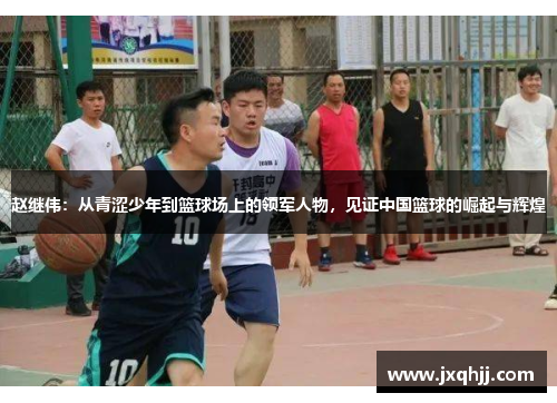赵继伟：从青涩少年到篮球场上的领军人物，见证中国篮球的崛起与辉煌